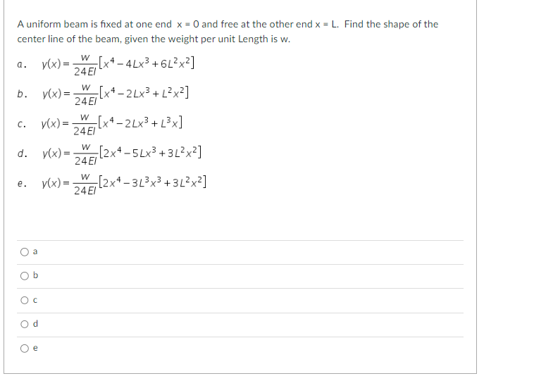 A uniform beam is fixed at one end x = 0 and free at the other end x = L. Find the shape of the
center line of the beam, given the weight per unit Length is w.
a.
b.
C.
d.
e.
O
O
a
O
O C
Od
e
W
y(x) = -[x4-4Lx³ +6L²x²]
24 El
-[x4-2Lx³ + L²x²]
-[x4-2Lx³+ [³x]
L
[2x4-5Lx³+3L²x²]
y(x) =
y(x) =
y(x) =
W
24 El
W
24 El
W
24 El
W
y(x) = [2x4-3L³x³ +3L²x²]
24 El