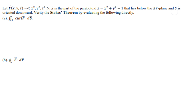 Let F(x, y, z) =< x², y², z² >, S is the part of the paraboloid z = x² + y² - 1 that lies below the XY-plane and S is
oriented downward. Verity the Stokes' Theorem by evaluating the following directly.
(a). ff curlF.ds.
(b). § F.dr.