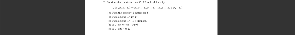 7. Consider the transformation TR4 R4 defined by
T(x1, x2, x3, x4) = (x1, x1 + x2, x1 + x2 + x3, x1 + x2 + x3 + x4)
(a) Find the associated matrix for T.
(b) Find a basis for ker(T).
(c) Find a basis for R(T) (Range).
(d) Is T one-to-one? Why?
(e) Is T onto? Why?