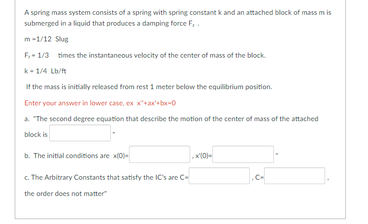 A spring mass system consists of a spring with spring constant k and an attached block of mass m is
submerged in a liquid that produces a damping force F₁.
m =1/12 Slug
F₁ = 1/3 times the instantaneous velocity of the center of mass of the block.
k = 1/4 Lb/ft
If the mass is initially released from rest 1 meter below the equilibrium position.
Enter your answer in lower case, ex x"+ax'+bx=0
a. "The second degree equation that describe the motion of the center of mass of the attached
block is
b. The initial conditions are x(0)=
c. The Arbitrary Constants that satisfy the IC's are C=
the order does not matter"
, x'(0)=
].c-[
,C=
H