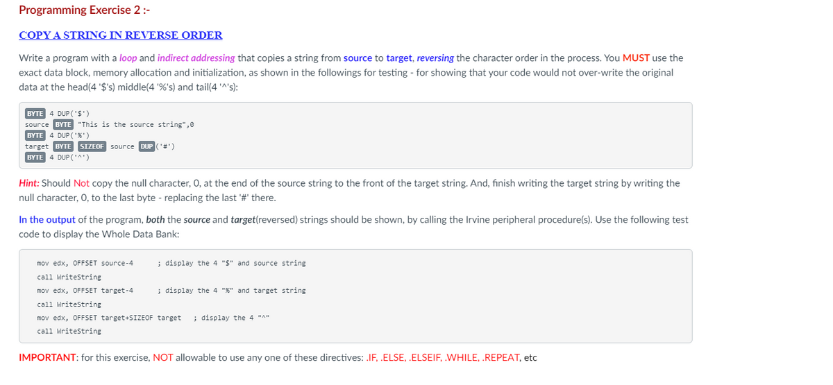 Programming Exercise 2 :-
COPY A STRING IN REVERSE ORDER
Write a program with a loop and indirect addressing that copies a string from source to target, reversing the character order in the process. You MUST use the
exact data block, memory allocation and initialization, as shown in the followings for testing - for showing that your code would not over-write the original
data at the head(4 '$'s) middle(4 '%'s) and tail(4 '^'s):
BYTE 4 DUP('$')
source BYTE "This is the source string",0
BYTE 4 DUP ('%')
SIZEOF
SIZEOF source DUP ('#')
source
target BYTE
BYTE 4 DUP('^')
Hint: Should Not copy the null character, O, at the end of the source string to the front of the target string. And, finish writing the target string by writing the
null character, O, to the last byte - replacing the last '#' there.
In the output of the program, both the source and target(reversed) strings should be shown, by calling the Irvine peripheral procedure(s). Use the following test
code to display the Whole Data Bank:
mov edx, OFFSET source-4
call WriteString
mov edx, OFFSET target-4
call WriteString
mov edx, OFFSET target+SIZEOF target ; display the 4 "^"
call WriteString
; display the 4 "$" and source string
; display the 4 "%" and target string
IMPORTANT: for this exercise, NOT allowable to use any one of these directives: .IF, .ELSE, .ELSEIF, .WHILE, .REPEAT, etc