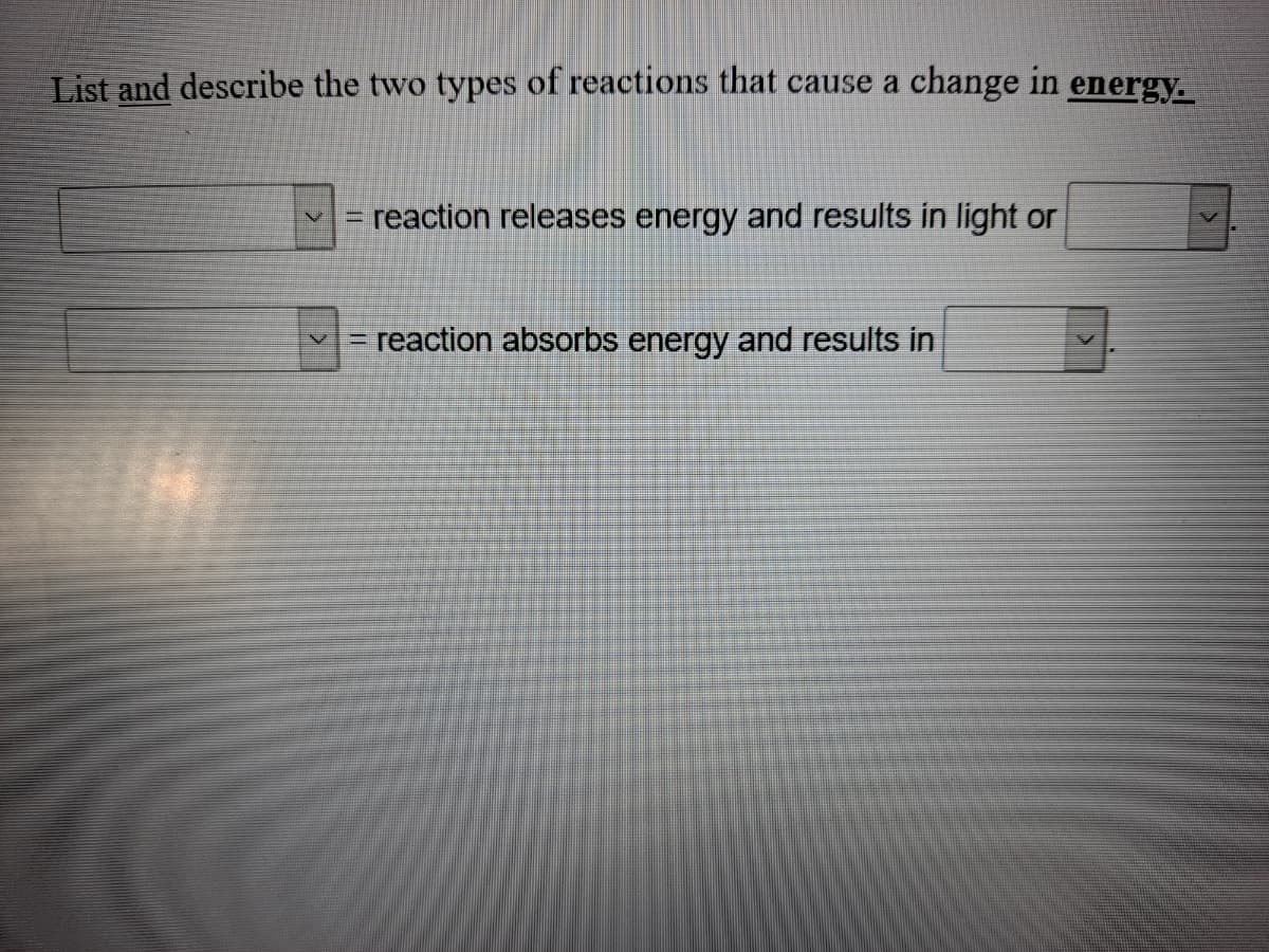 List and describe the two types of reactions that cause a change in energy.
reaction releases energy and results in light or
%3D
=reaction absorbs energy and results in
