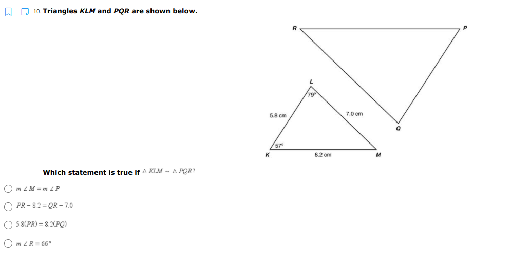 O O 10. Triangles KLM and PQR are shown below.
79
5.8 cm
7.0 cm
57
8.2 cm
M
Which statement is true if A KLM - A POR?
m ZM = m 2 P
O PR - 8.2 = QR – 7.0
O 5.8(PR) = 8.2(PQ)
O m LR = 66°
