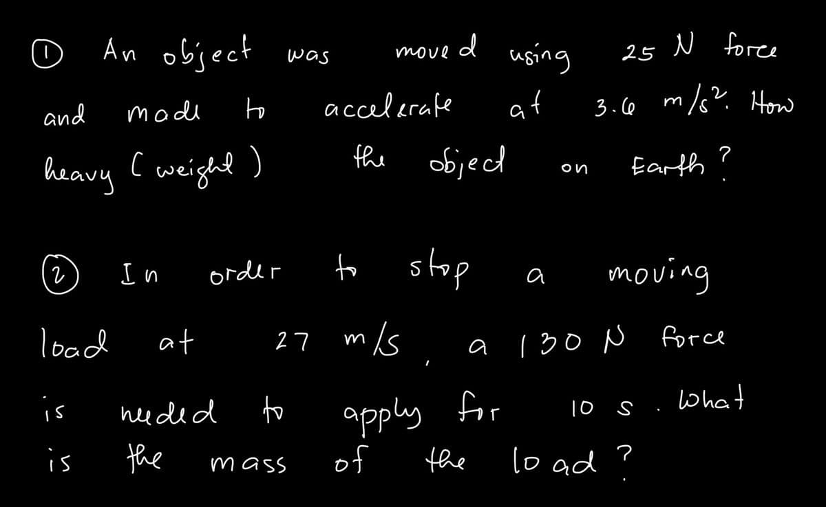 O
An object was
move d
using
25 N force
to
accelerafe
at
3.6 m/s? How
and
mode
heavy Cweight )
the
objecd
Earth ?
on
(2)
to stop
moving
I n order
a
load
at
27 m/s
a 130 N
force
Ohat
apply for
of
is
heeded
to
10 s
is
the
the
lo ad
mass
