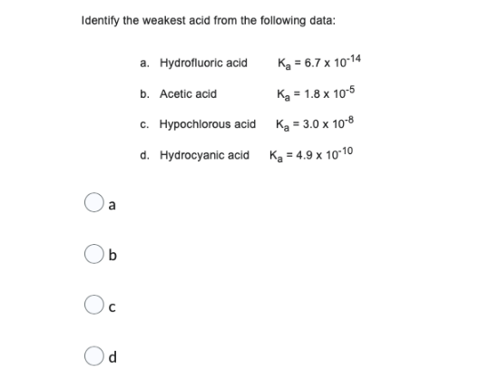 Identify the weakest acid from the following data:
a. Hydrofluoric acid
K₂ = 6.7 x 10-14
b. Acetic acid
K₂ = 1.8 x 10-5
c. Hypochlorous acid
Ka = 3.0 x 10-8
d. Hydrocyanic acid
K₂ = 4.9 x 10-10
Oa
b
O
d