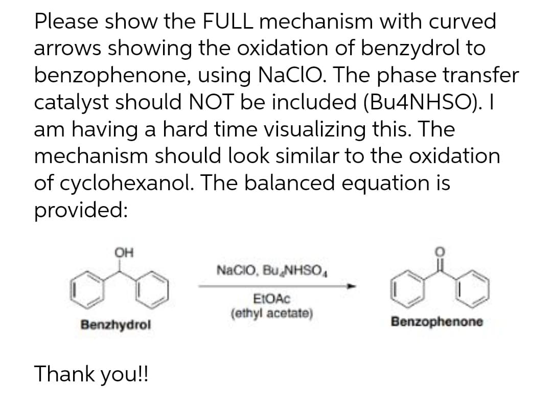 Please show the FULL mechanism with curved
arrows showing the oxidation of benzydrol to
benzophenone, using NaCIO. The phase transfer
catalyst should NOT be included (Bu4NHSO). I
am having a hard time visualizing this. The
mechanism should look similar to the oxidation
of cyclohexanol. The balanced equation is
provided:
OH
NaCIO, Bu NHSO₁
EtOAc
(ethyl acetate)
Benzhydrol
Benzophenone
Thank you!!