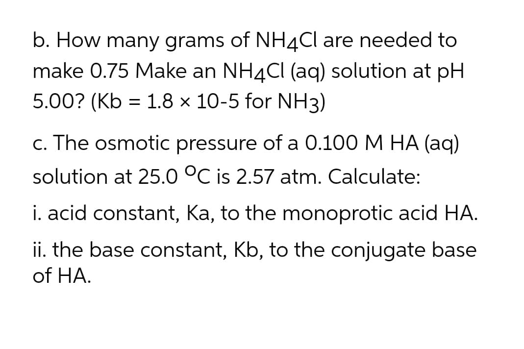 b. How many grams of NH4Cl are needed to
make 0.75 Make an NH4Cl (aq) solution at pH
5.00? (Kb = 1.8 × 10-5 for NH3)
c. The osmotic pressure of a 0.100 M HA (aq)
solution at 25.0 °C is 2.57 atm. Calculate:
i. acid constant, Ka, to the monoprotic acid HA.
ii. the base constant, Kb, to the conjugate base
of HA.