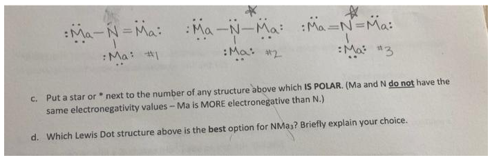 ☆
Ma-N=Ma: Ma-N-Ma: :Ma=N=Ma:
:Ma: #1
:Ma: #2
Ma: #3
c. Put a star or next to the number of any structure above which IS POLAR. (Ma and N do not have the
same electronegativity values - Ma is MORE electronegative than N.)
d. Which Lewis Dot structure above is the best option for NMa3? Briefly explain your choice.