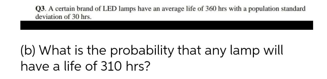 Q3. A certain brand of LED lamps have an average life of 360 hrs with a population standard
deviation of 30 hrs.
(b) What is the probability that any lamp will
have a life of 310 hrs?
