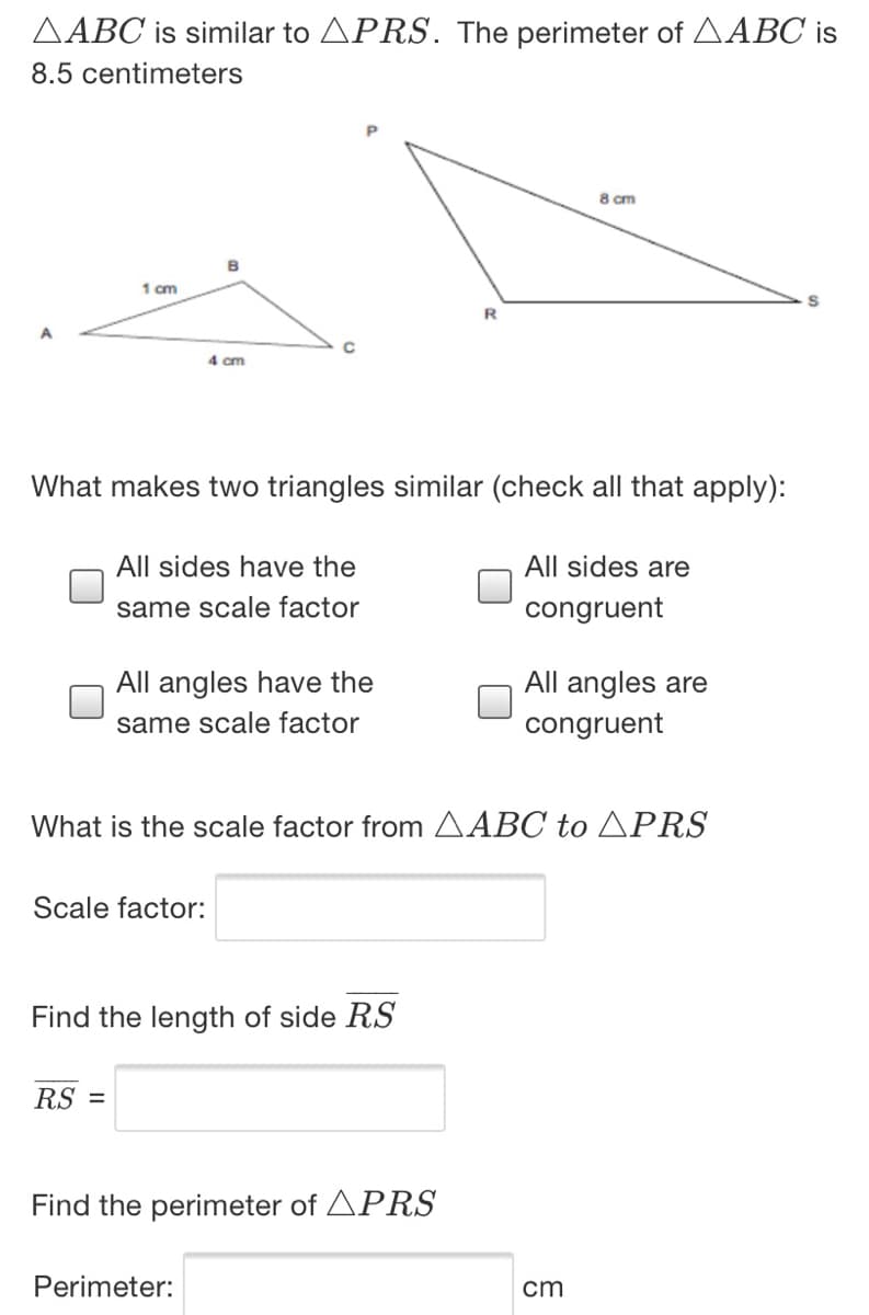 AABC is similar to APRS. The perimeter of AABC is
8.5 centimeters
8 cm
B
1 cm
4 cm
What makes two triangles similar (check all that apply):
All sides have the
All sides are
same scale factor
congruent
All angles have the
All angles are
same scale factor
congruent
What is the scale factor from AABC to APRS
Scale factor:
Find the length of side RS
RS =
Find the perimeter of APRS
Perimeter:
cm
