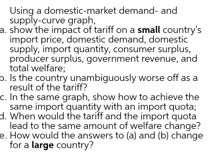 Using a domestic-market demand- and
supply-curve graph,
a. show the impact of tariff on a small country's
import price, domestic demand, domestic
supply, import quantity, consumer surplus,
producer surplus, government revenue, and
total welfare;
b. Is the country unambiguously worse off as a
result of the tariff?
c. In the same graph, show how to achieve the
same import quantity with an import quota;
d. When would the tariff and the import quota
lead to the same amount of welfare change?
e. How would the answers to (a) and (b) change
for a large country?
