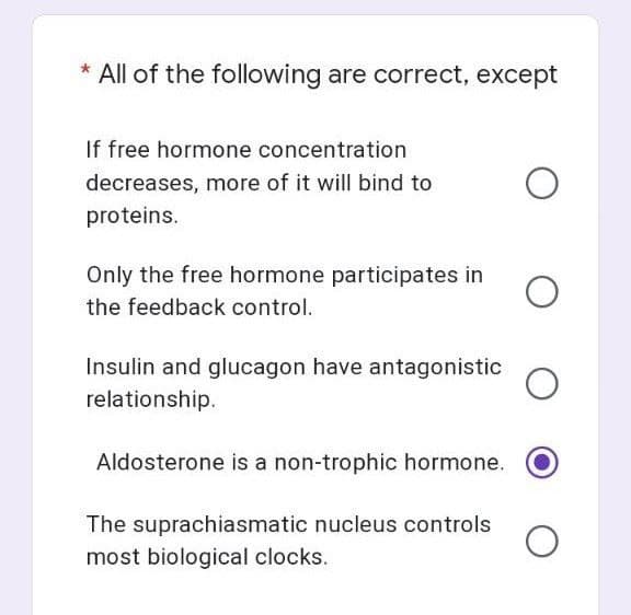 * All of the following are correct, except
If free hormone concentration
decreases, more of it will bind to
proteins.
Only the free hormone participates in
the feedback control.
Insulin and glucagon have antagonistic
relationship.
Aldosterone is a non-trophic hormone.
The suprachiasmatic nucleus controls O
most biological clocks.