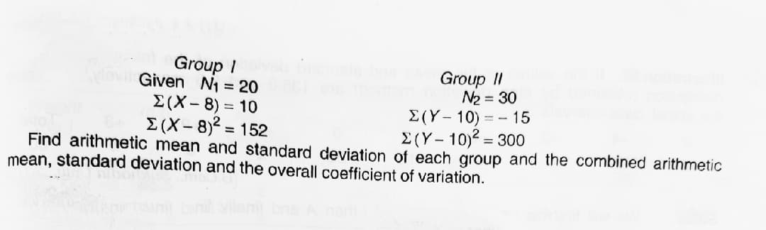 Group I
Movil Given N1 = 20
E(X- 8) = 10
E (X-8)2 = 152
Group II
N2 = 30
E(Y- 10) = - 15
E(Y- 10)? = 300
Find arithmetic mean and standard deviation of each group and the combined arithmetic
mean, standard deviation and the overall coefficient of variation.
