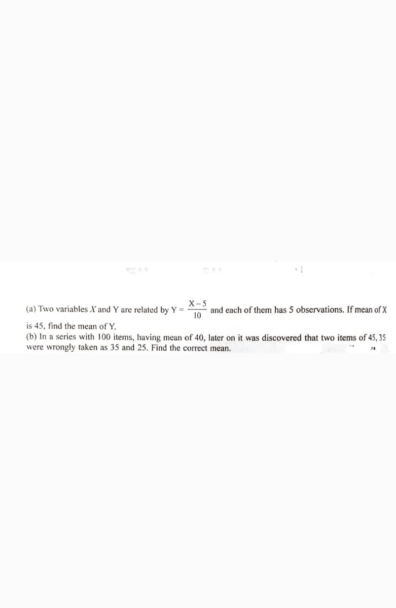 X -5
and each of them has 5 observations. If mean of X
10
(a) Two variables X and Y are related by Y =
is 45, find the mean of Y.
(b) In a series with 100 items, having mean of 40, later on it was discovered that two items of 45, 35
were wrongly taken as 35 and 25. Find the correct mean.
