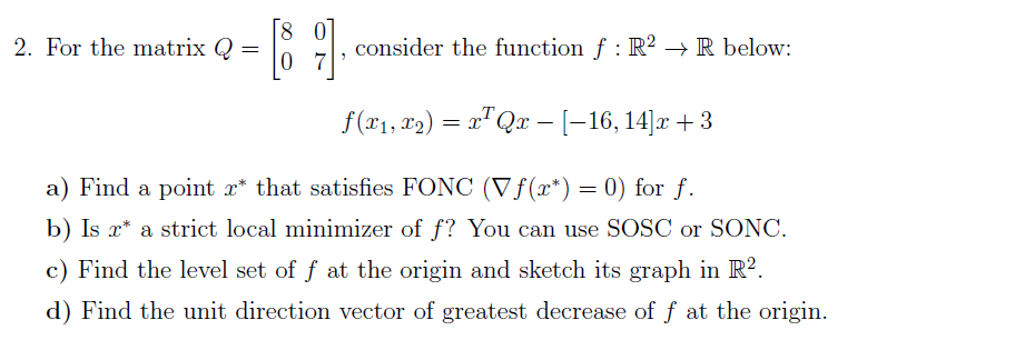 2. For the matrix Q =
consider the function f : R² → R below:
0 7
f(r1, x2) = x"Qx - [-16, 14]x + 3
a) Find a point x* that satisfies FONC (Vƒ(r*) = 0) for f.
b) Is x* a strict local minimizer of f? You can use SOSC or SONC.
c) Find the level set of f at the origin and sketch its graph in R?.
d) Find the unit direction vector of greatest decrease of f at the origin.
