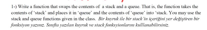 1-) Write a function that swaps the contents of a stack and a queue. That is, the function takes the
contents of 'stack' and places it in 'queue' and the contents of 'queue' into 'stack. You may use the
stack and queue functions given in the class. Bir kuyruk ile bir stack 'in içeriğini yer değiştiren bir
fonksiyon yazınız. Sınıfta yazılan kuyruk ve stack fonksyionlarını kulllanabilirsiniz.
