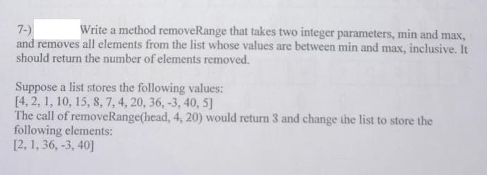 Write a method removeRange that takes two integer parameters, min and max,
7-)
and removes all elements from the list whose values are between min and max, inclusive. It
should return the number of elements removed.
Suppose a list stores the following values:
[4, 2, 1, 10, 15, 8, 7, 4, 20, 36, -3, 40, 5]
The call of removeRange(head, 4, 20) would return 3 and change the list to store the
following elements:
[2, 1, 36, -3, 40]
