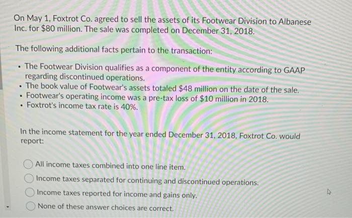 On May 1, Foxtrot Co. agreed to sell the assets of its Footwear Division to Albanese
Inc. for $80 million. The sale was completed on December 31, 2018.
The following additional facts pertain to the transaction:
• The Footwear Division qualifies as a component of the entity according to GAAP
regarding discontinued operations.
• The book value of Footwear's assets totaled $48 million on the date of the sale.
• Footwear's operating income was a pre-tax loss of $10 million in 2018.
Foxtrot's income tax rate is 40%.
In the income statement for the year ended December 31, 2018, Foxtrot Co. would
rерort:
All income taxes combined into one line item.
Income taxes separated for continuing and discontinued operations.
Income taxes reported for income and gains only.
None of these answer choices are correct.
