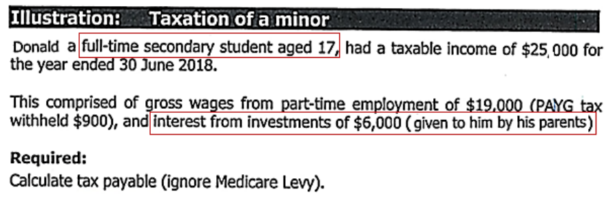 Illustration: Taxation of a minor
Donald a full-time secondary student aged 17, had a taxable income of $25,000 for
the year ended 30 June 2018.
This comprised of gross wages from part-time employment of $19.000 (PAYG tax
withheld $900), and interest from investments of $6,000 (given to him by his parents)
Required:
Calculate tax payable (ignore Medicare Levy).
