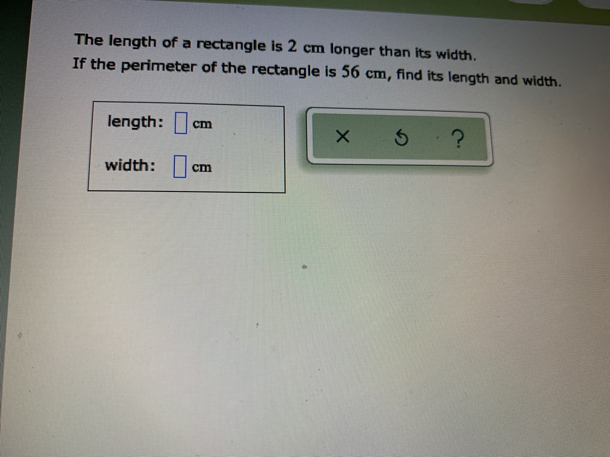 The length of a rectangle is 2 cm longer than its width.
If the perimeter of the rectangle is 56 cm, find its length and width.
length:
cm
width:
cm
