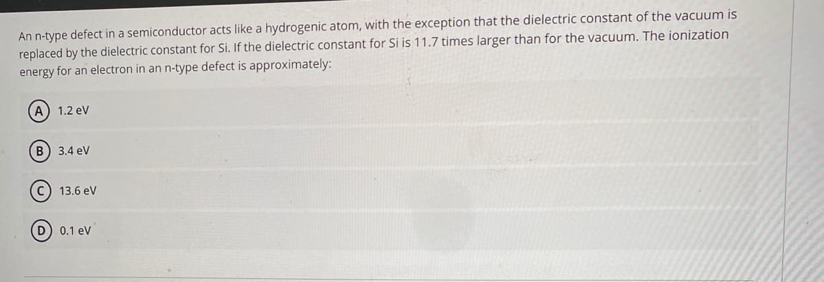 An n-type defect in a semiconductor acts like a hydrogenic atom, with the exception that the dielectric constant of the vacuum is
replaced by the dielectric constant for Si. If the dielectric constant for Si is 11.7 times larger than for the vacuum. The ionization
energy for an electron in an n-type defect is approximately:
A) 1.2 ev
B) 3.4 eV
13.6 eV
D) 0.1 ev
