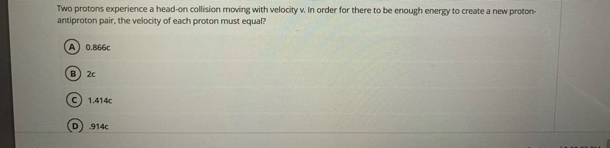 Two protons experience a head-on collision moving with velocity v. In order for there to be enough energy to create a new proton-
antiproton pair, the velocity of each proton must equal?
0.866c
20
1.414c
.914c
