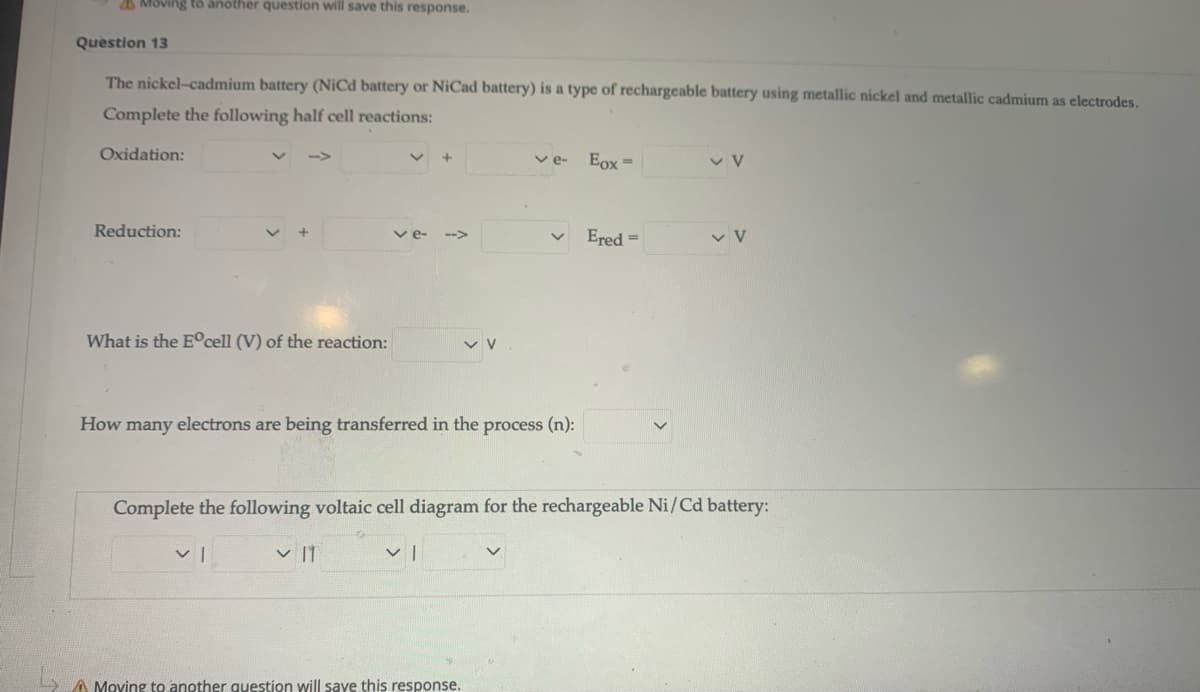 Moving tö another question will save this response.
Question 13
The nickel-cadmium battery (NiCd battery or NiCad battery) is a type of rechargeable battery using metallic nickel and metallic cadmium as electrodes.
Complete the following half cell reactions:
Oxidation:
ve-
Eox =
Reduction:
v e-
Ered =
-->
What is the E°cell (V) of the reaction:
How many electrons are being transferred in the process (n):
Complete the following voltaic cell diagram for the rechargeable Ni/Cd battery:
v |1
A Moving to another question will save this response.
