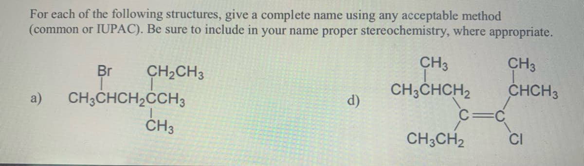 For each of the following structures, give a complete name using any acceptable method
(common or IUPAC). Be sure to include in your name proper stereochemistry, where appropriate.
a)
Br
CH₂CH3
CH3CHCH₂CCH3
CH3
d)
CH3
T
CH3CHCH₂
CH3CH2
CH3
CHCH3
CI