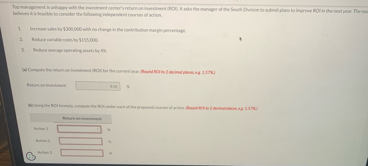 Top management is unhappy with the investment center's return on investment (ROI). It asks the manager of the South Division to submit plans to improve ROI in the next year. The ma
believes it is feasible to consider the following independent courses of action.
1. Increase sales by $300,000 with no change in the contribution margin percentage.
Reduce variable costs by $155,000.
Reduce average operating assets by 4%.
2.
3.
(a) Compute the return on investment (ROI) for the current year. (Round ROI to 2 decimal places, e.g. 1.57%.)
Return on Investment
Action 1
(b) Using the ROI formula, compute the ROI under each of the proposed courses of action. (Round ROI to 2 decimal places, e.g. 1.57%)
Action 2
Action 3
8.16
Return on investment
%
%
%
%