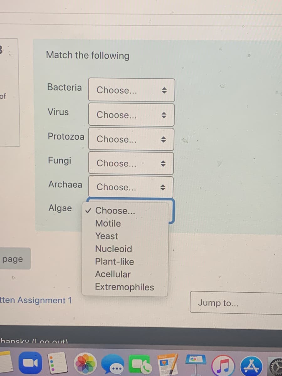 Match the following
Bacteria
Choose...
of
Virus
Choose...
Protozoa
Choose...
Fungi
Choose...
Archaea
Choose...
Algae
v Choose...
Motile
Yeast
Nucleoid
page
Plant-like
Acellular
Extremophiles
tten Assignment 1
Jump to...
hansky (log out).
