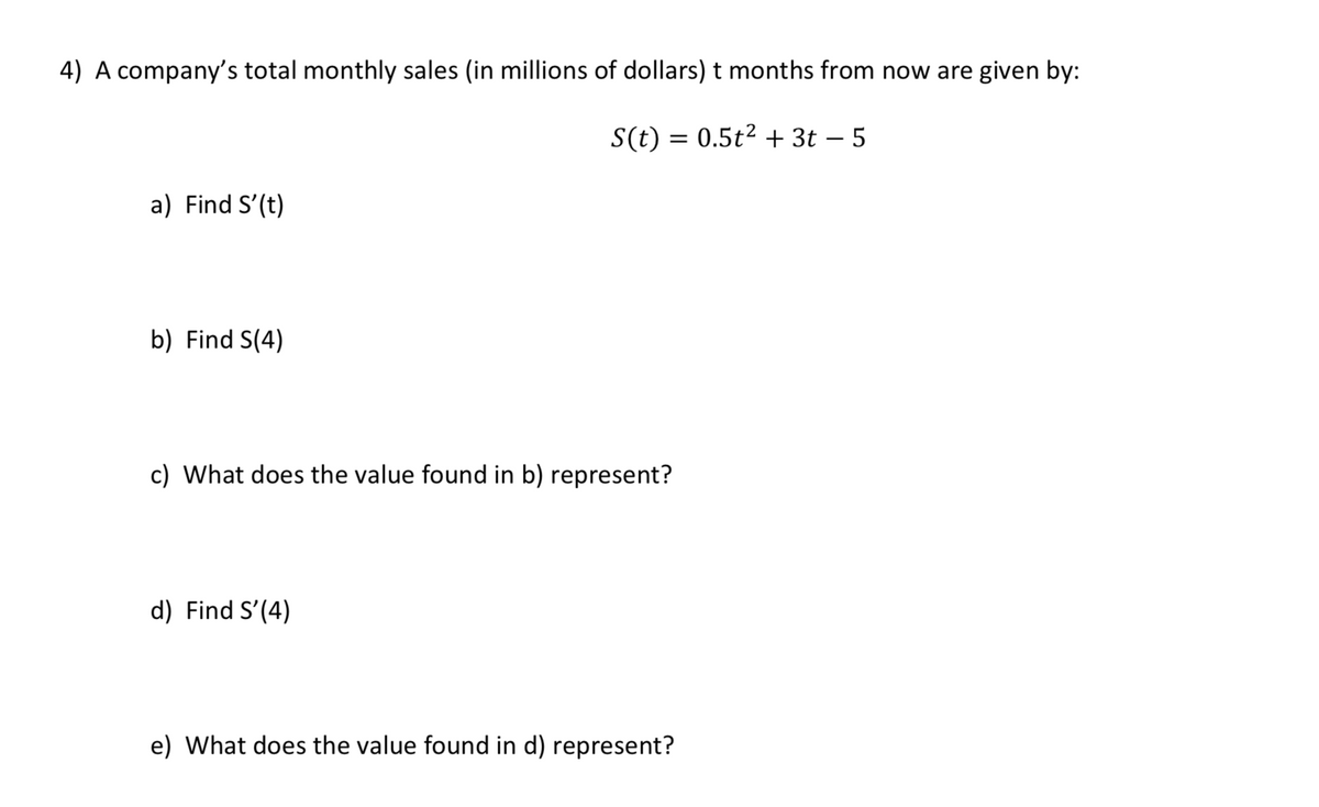 **Problem**

A company’s total monthly sales (in millions of dollars) \( t \) months from now are given by:

\[ S(t) = 0.5t^2 + 3t - 5 \]

**Questions:**

a) Find \( S'(t) \)

b) Find \( S(4) \)

c) What does the value found in b) represent?

d) Find \( S'(4) \)

e) What does the value found in d) represent?