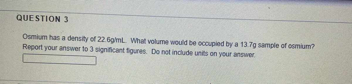 QUESTION 3
Osmium has a density of 22.6g/mL. What volume would be occupied by a 13.7g sample of osmium?
Report your answer to 3 significant figures. Do not include units on your answer.
