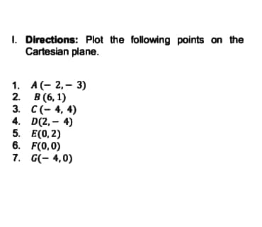 1. Directions: Plot the following points on the
Cartesian plane.
1. А(- 2,- 3)
2. В (6, 1)
3. С (-4, 4)
4. D(2, – 4)
5. Е(0, 2)
6. F(0,0)
7. G(- 4,0)
