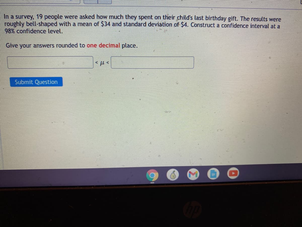 In a survey, 19 people were asked how much they spent on their child's last birthday gift. The results were
roughly bell-shaped with a mean of $34 and standard deviation of $4. Construct a confidence interval at a
98% confidence level.
Give your answers rounded to one decimal place.
Submit Question
