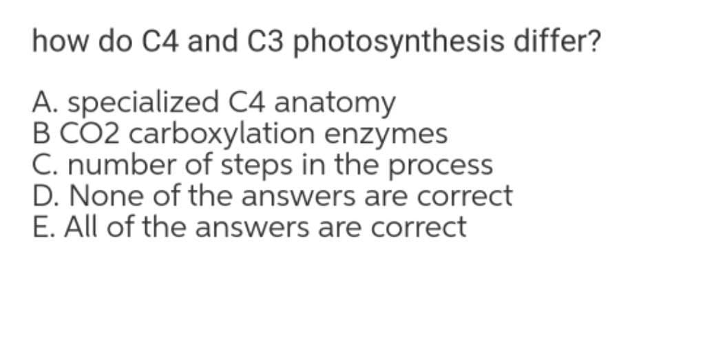 how do C4 and C3 photosynthesis differ?
A. specialized C4 anatomy
B CO2 carboxylation enzymes
C. number of steps in the process
D. None of the answers are correct
E. All of the answers are correct
