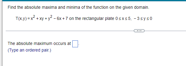 Find the absolute maxima and minima of the function on the given domain.
T(x,y) = x² + xy + y² - 6x +7 on the rectangular plate 0≤x≤5, -3≤y≤0
The absolute maximum occurs at
(Type an ordered pair.)