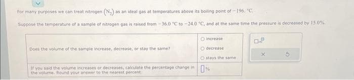 For many purposes we can treat nitrogen (N₂) as an ideal gas at temperatures above its boiling point of -196, "C.
Suppose the temperature of a sample of nitrogen gas is raised from -36.0 °C to -24.0 °C, and at the same time the pressure is decreased by 15.0%.
Does the volume of the sample increase, decrease, or stay the same?
O
increase
O decrease
O stays the same
If you said the volume increases or decreases, calculate the percentage change in %
Round your answer to the percent.