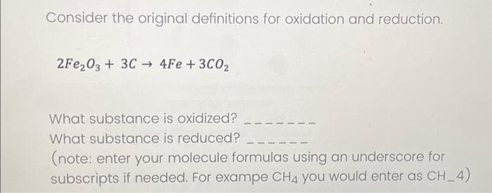 Consider the original definitions for oxidation and reduction.
2Fe₂O3 + 3C4Fe + 3C0₂
What substance is oxidized?
What substance is reduced? _
(note: enter your molecule formulas using an underscore for
subscripts if needed. For exampe CH4 you would enter as CH_4)