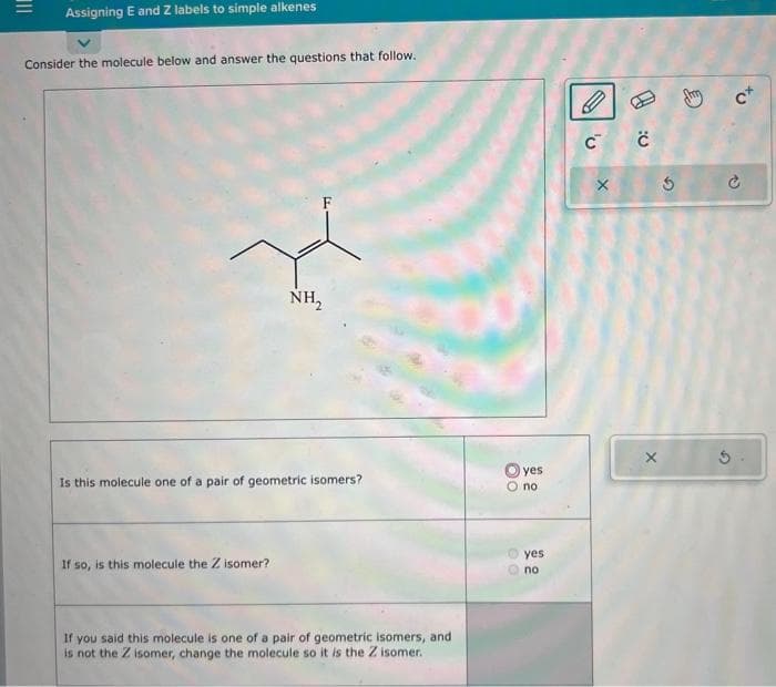 |||
Assigning E and Z labels to simple alkenes
Consider the molecule below and answer the questions that follow.
NH₂
Is this molecule one of a pair of geometric isomers?
If so, is this molecule the Z isomer?
If you said this molecule is one of a pair of geometric isomers, and
is not the Z isomer, change the molecule so it is the Z isomer.
yes
O no
00
yes
no
C C
X
X
S
C
to
P
5