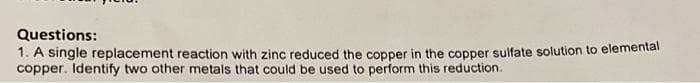 Questions:
1. A single replacement reaction with zinc reduced the copper in the copper sulfate solution to elemental
copper. Identify two other metals that could be used to perform this reduction.