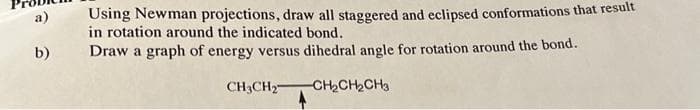 a)
b)
Using Newman projections, draw all staggered and eclipsed conformations that result
in rotation around the indicated bond.
Draw a graph of energy versus dihedral angle for rotation around the bond.
CH3CH₂
-CH₂CH₂CH3