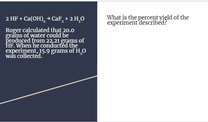 2 HF + Ca(OH),→CAF, + 2 H,0
What is the percent yield of the
experiment described?
Roger calculated that 20.0
grams of water could be
produced from 22.21 grams of
HF. When he conducted the
experiment, 15.9 grams of H,O
was collected.
