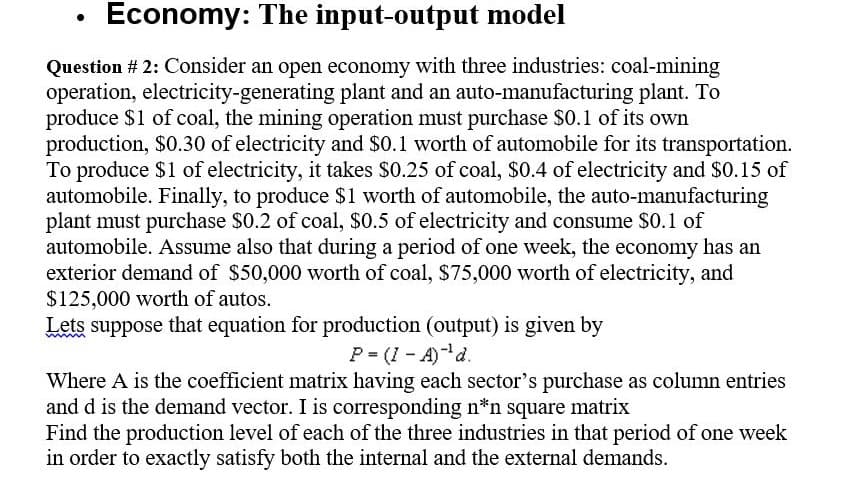 Economy: The input-output model
Question # 2: Consider an open economy with three industries: coal-mining
operation, electricity-generating plant and an auto-manufacturing plant. To
produce $1 of coal, the mining operation must purchase $0.1 of its own
production, $0.30 of electricity and $0.1 worth of automobile for its transportation.
To produce $1 of electricity, it takes $0.25 of coal, $0.4 of electricity and $0.15 of
automobile. Finally, to produce $1 worth of automobile, the auto-manufacturing
plant must purchase $0.2 of coal, $0.5 of electricity and consume $0.1 of
automobile. Assume also that during a period of one week, the economy has an
exterior demand of $50,000 worth of coal, $75,000 worth of electricity, and
$125,000 worth of autos.
Lets suppose that equation for production (output) is given by
P= (I - A)d.
Where A is the coefficient matrix having each sector's purchase as column entries
and d is the demand vector. I is corresponding n*n square matrix
Find the production level of each of the three industries in that period of one week
in order to exactly satisfy both the internal and the external demands.
