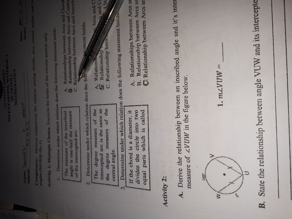 ACTIVITY SHEET
SELF-LEARNING MATERIAL 4
QUARTER 2
MATHEMATICS
Name: Jecemaih
School:
vebasco
Date: NOv. 21.20
Competency: Derives inductively the relation among chords, arcs, central angles, and in
angles (M10GE-Ilc-1)
Activity 1: Multiple Choice. Encircle the letter of the correct answer only.
1. Determine under which relation does the following statement holds:
The measure of the inscribed
angle is one-half the measure
of the intercepted arc.
A. Relationships between Arcs and Chord
B. Relationship between Arcs and Centra
C. Relationship between Arcs and Inscrib
2. Dctcrminc undcr which rclation docs the fo
atcment holds:
The degree measure of the
intercepted arc is the same as
the degree measure of the
central angle.
A. Relation
E. Relationship
C. Relationship betw
Arcs and C
Ss and Ce
Ins
3. Determine under which relation does the following statement holds.
If the chord is a diameter, it
A. Relationships between Arcs an
B. Relationship between Arcs an
C Relationship between Arcs an
divides the circle into two
equal parts which is called
5aROR 中
Activity 2:
30
(3)
A. Derive the relationship between an inscribed angle and it's inter
measure of VUW in the figure below.
B. State the relationship between angle VUW and its intercepte
