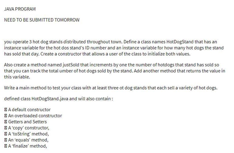 JAVA PROGRAM
NEED TO BE SUBMITTED TOMORROW
you operate 3 hot dog stands distributed throughout town. Define a class names HotDogStand that has an
instance variable for the hot dos stand's ID number and an instance variable for how many hot dogs the stand
has sold that day. Create a constructor that allows a user of the class to initialize both values.
Also create a method named justSold that increments by one the number of hotdogs that stand has sold so
that you can track the total umber of hot dogs sold by the stand. Add another method that returns the value in
this variable.
Write a main method to test your class with at least three ot dog stands that each sell a variety of hot dogs.
defined class HotDogStand.java and will also contain:
A default constructor
| An overloaded constructor
I Getters and Setters
BA'copy' constructor,
A 'toString' method,
| An 'equals' method,
| A 'finalize' method,
