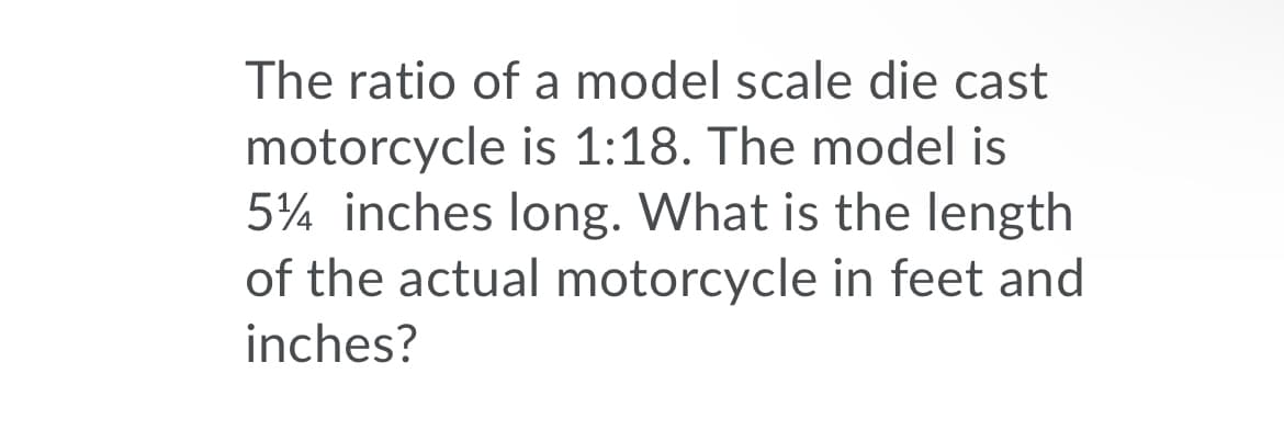 The ratio of a model scale die cast
motorcycle is 1:18. The model is
5¼ inches long. What is the length
of the actual motorcycle in feet and
inches?
