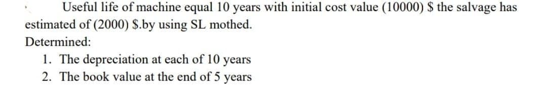 Useful life of machine equal 10 years with initial cost value (10000) $ the salvage has
estimated of (2000) $.by using SL mothed.
Determined:
1. The depreciation at each of 10
2. The book value at the end of 5 years
years
