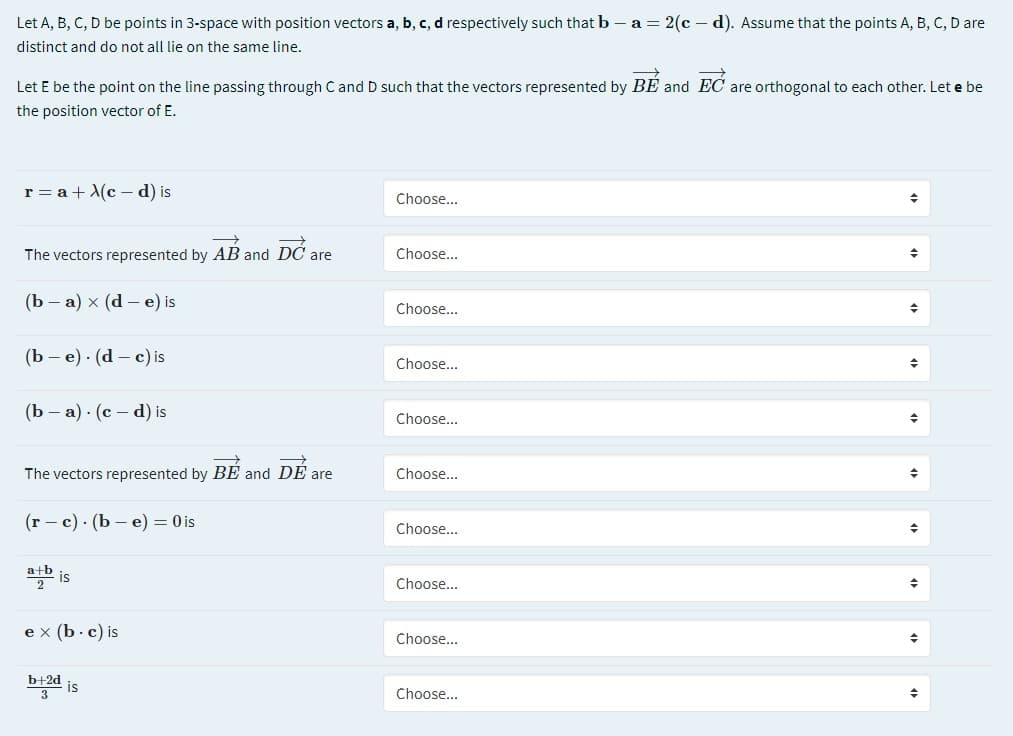 Let A, B, C, D be points in 3-space with position vectors a, b, c, d respectively such that b – a = 2(c – d). Assume that the points A, B, C, D are
distinct and do not all lie on the same line.
Let E be the point on the line passing through C and D such that the vectors represented by BE and EC are orthogonal to each other. Let e be
the position vector of E.
r = a + X(c - d) is
Choose...
The vectors represented by AB and DC are
Choose...
(Ь — а) х (d-е) is
Choose...
(Ъ — е) (d — c) is
Choose...
(Ь — а) (с — d) is
Choose...
The vectors represented by BE and DE are
Choose...
(г - с) (b —е) — 0is
Choose...
is
Choose...
e x (b. c) is
Choose...
b+2d
Choose...
