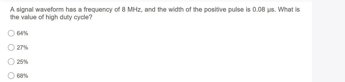 A signal waveform has a frequency of 8 MHz, and the width of the positive pulse is 0.08 us. What is
the value of high duty cycle?
64%
27%
25%
68%
