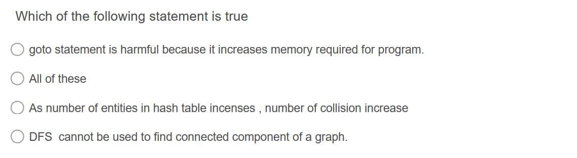 Which of the following statement is true
goto statement is harmful because it increases memory required for program.
All of these
As number of entities in hash table incenses , number of collision increase
DFS cannot be used to find connected component of a graph.
